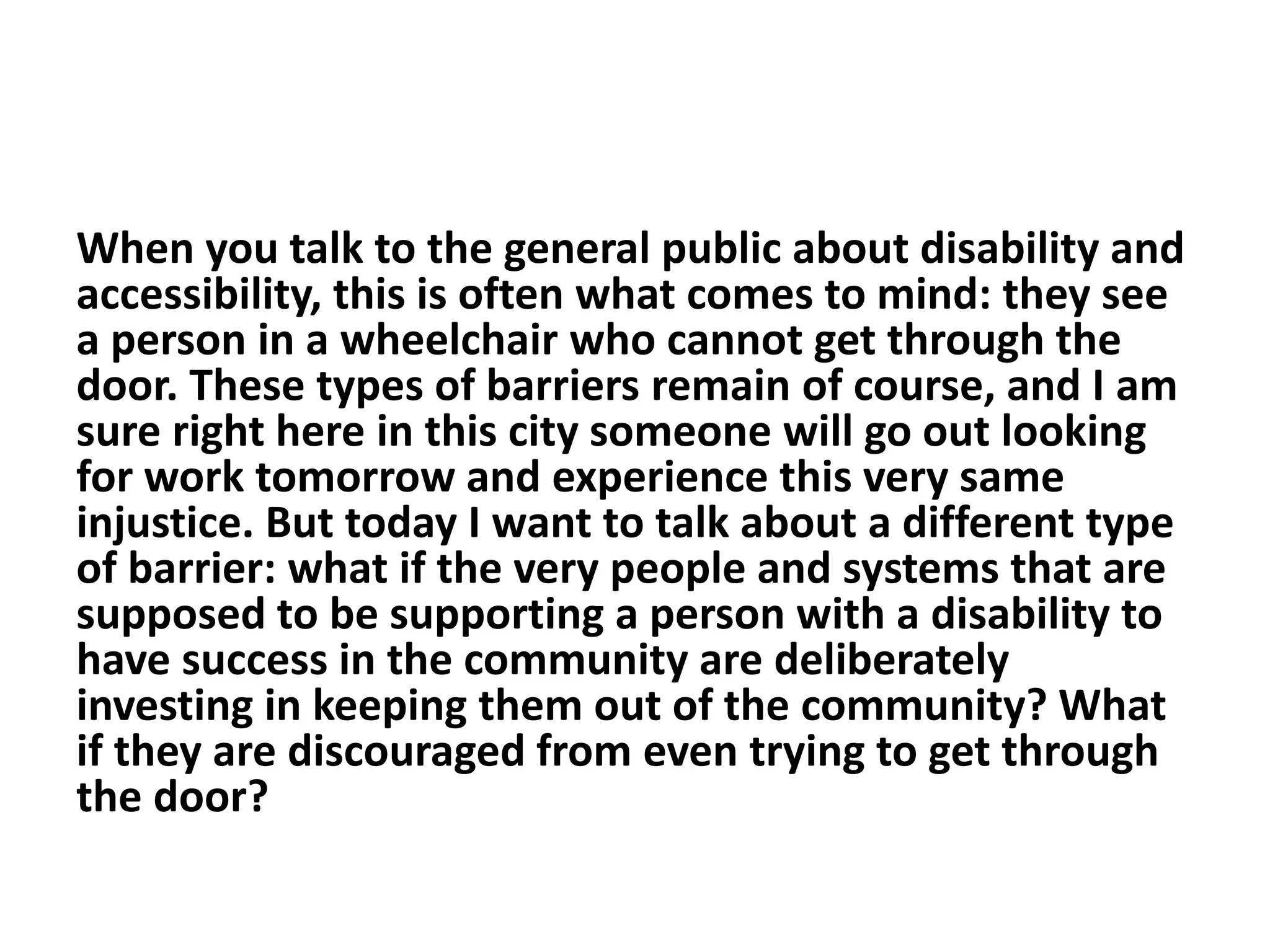 When you talk to the general public about disability and
accessibility, this is often what comes to mind: they see
a person in a wheelchair who cannot get through the
door. These types of barriers remain of course, and I am
sure right here in this city someone will go out looking
for work tomorrow and experience this very same
injustice. But today I want to talk about a different type
of barrier: what if the very people and systems that are
supposed to be supporting a person with a disability to
have success in the community are deliberately
investing in keeping them out of the community? What
if they are discouraged from even trying to get through
the door?
 