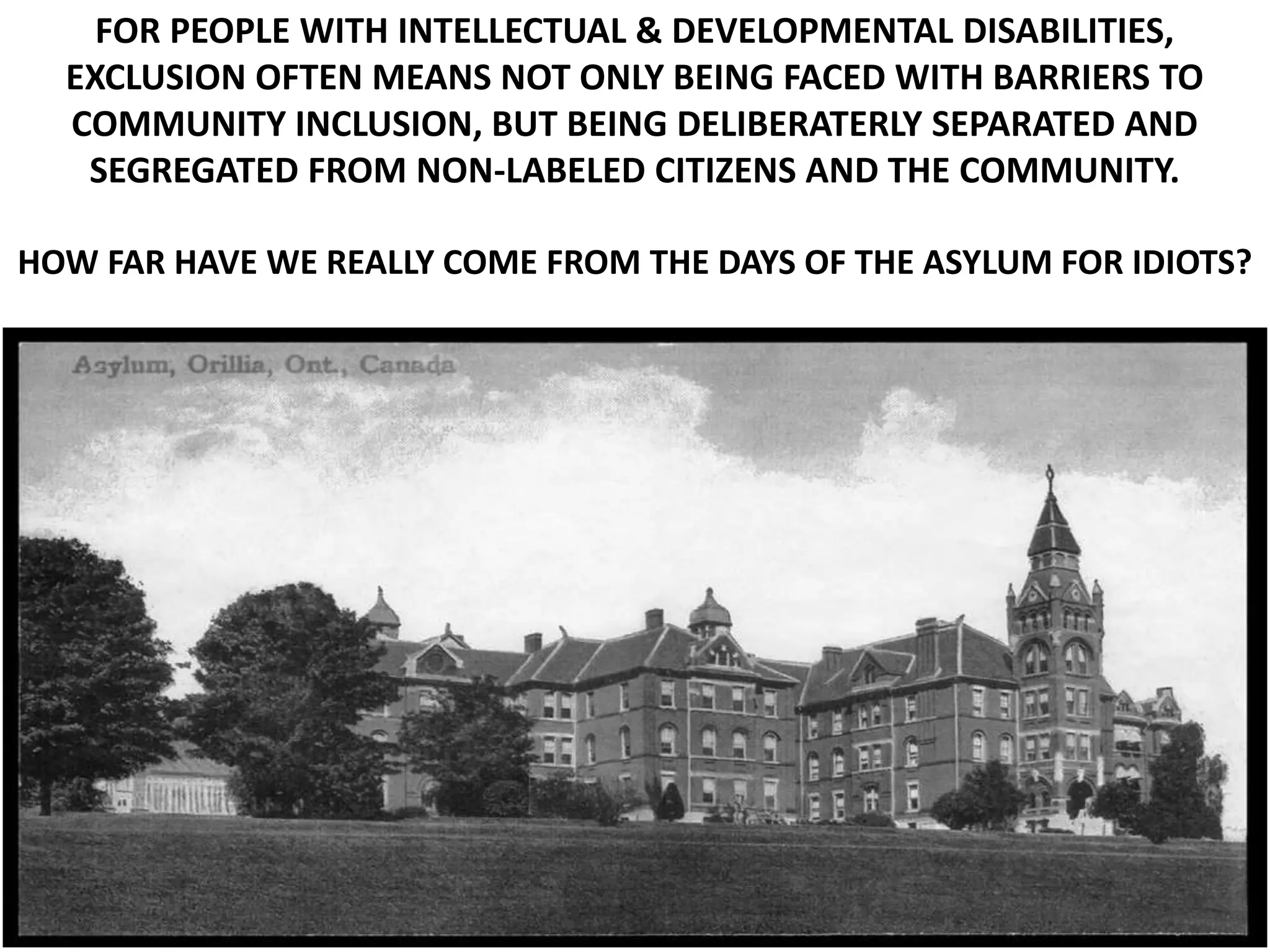 FOR PEOPLE WITH INTELLECTUAL & DEVELOPMENTAL DISABILITIES,
EXCLUSION OFTEN MEANS NOT ONLY BEING FACED WITH BARRIERS TO
COMMUNITY INCLUSION, BUT BEING DELIBERATERLY SEPARATED AND
SEGREGATED FROM NON-LABELED CITIZENS AND THE COMMUNITY.
HOW FAR HAVE WE REALLY COME FROM THE DAYS OF THE ASYLUM FOR IDIOTS?
 
