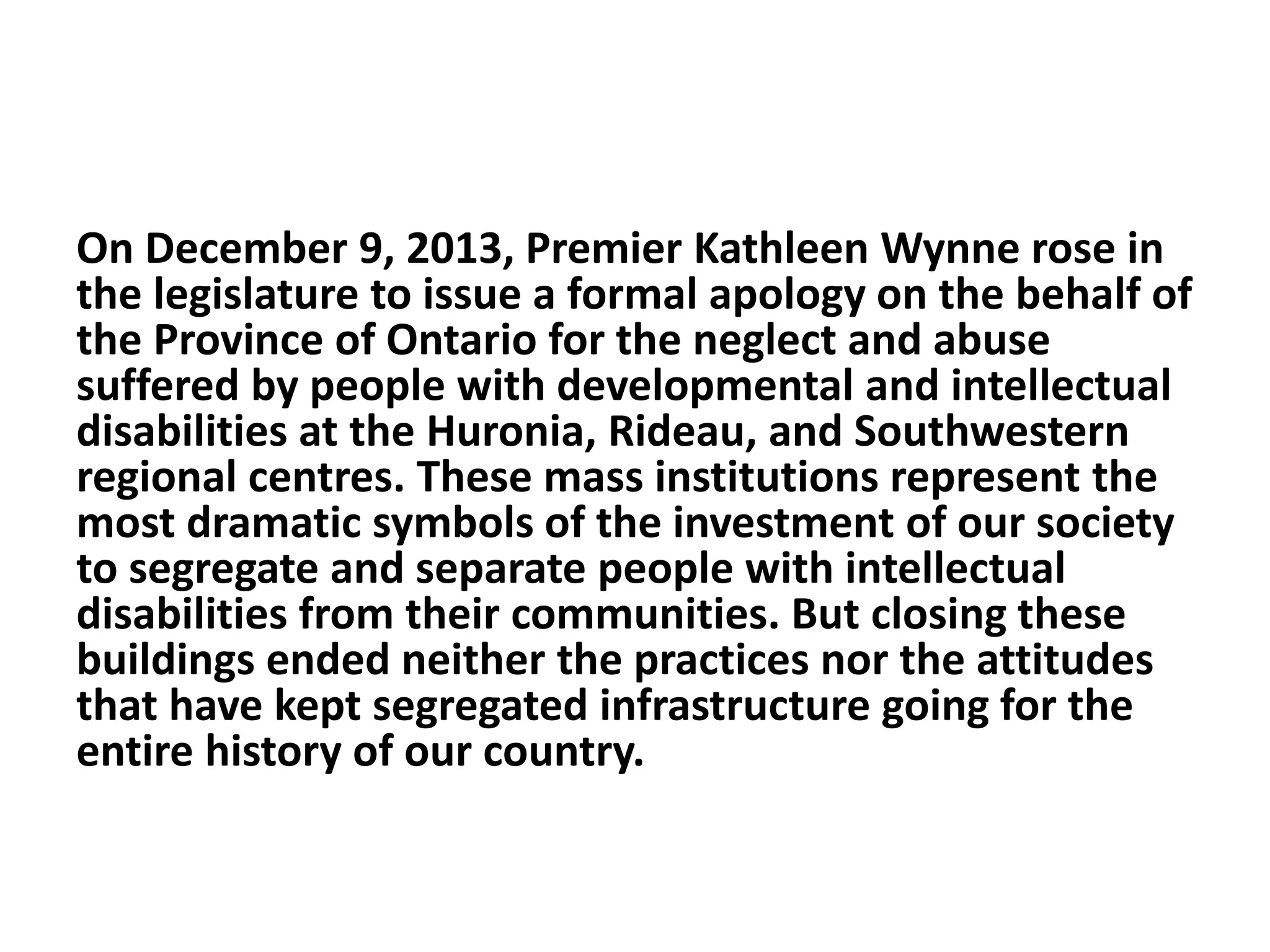 On December 9, 2013, Premier Kathleen Wynne rose in
the legislature to issue a formal apology on the behalf of
the Province of Ontario for the neglect and abuse
suffered by people with developmental and intellectual
disabilities at the Huronia, Rideau, and Southwestern
regional centres. These mass institutions represent the
most dramatic symbols of the investment of our society
to segregate and separate people with intellectual
disabilities from their communities. But closing these
buildings ended neither the practices nor the attitudes
that have kept segregated infrastructure going for the
entire history of our country.
 