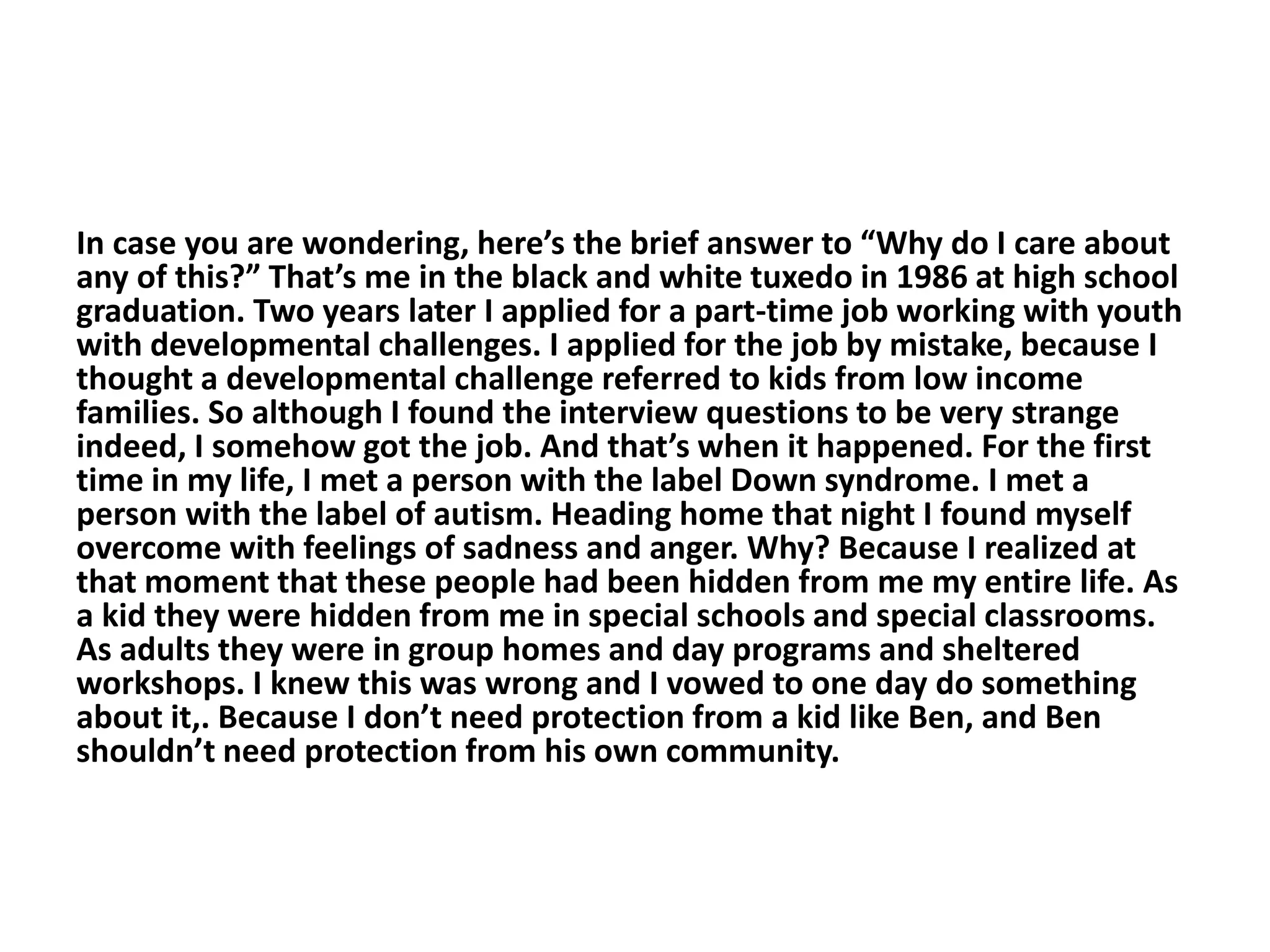 In case you are wondering, here’s the brief answer to “Why do I care about
any of this?” That’s me in the black and white tuxedo in 1986 at high school
graduation. Two years later I applied for a part-time job working with youth
with developmental challenges. I applied for the job by mistake, because I
thought a developmental challenge referred to kids from low income
families. So although I found the interview questions to be very strange
indeed, I somehow got the job. And that’s when it happened. For the first
time in my life, I met a person with the label Down syndrome. I met a
person with the label of autism. Heading home that night I found myself
overcome with feelings of sadness and anger. Why? Because I realized at
that moment that these people had been hidden from me my entire life. As
a kid they were hidden from me in special schools and special classrooms.
As adults they were in group homes and day programs and sheltered
workshops. I knew this was wrong and I vowed to one day do something
about it,. Because I don’t need protection from a kid like Ben, and Ben
shouldn’t need protection from his own community.
 