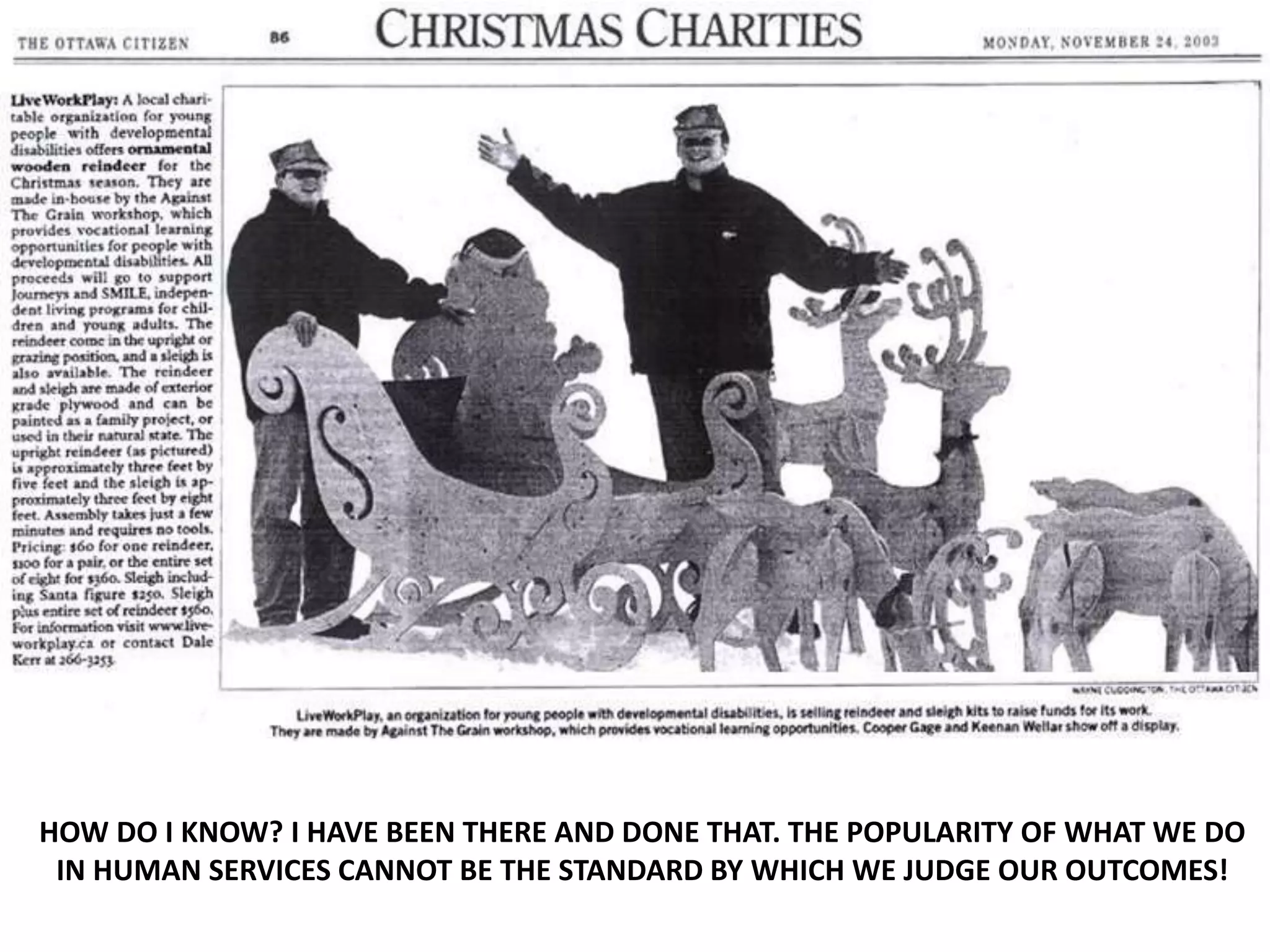 HOW DO I KNOW? I HAVE BEEN THERE AND DONE THAT. THE POPULARITY OF WHAT WE DO
IN HUMAN SERVICES CANNOT BE THE STANDARD BY WHICH WE JUDGE OUR OUTCOMES!
 
