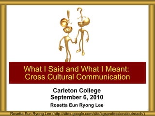 Carleton College September 6, 2010 Rosetta Eun Ryong Lee What I Said and What I Meant:  Cross Cultural Communication Rosetta Eun Ryong Lee (http://sites.google.com/site/sgsprofessionaloutreach/) 