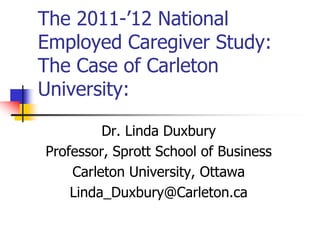 The 2011-’12 National
Employed Caregiver Study:
The Case of Carleton
University:
Dr. Linda Duxbury
Professor, Sprott School of Business
Carleton University, Ottawa
Linda_Duxbury@Carleton.ca
 