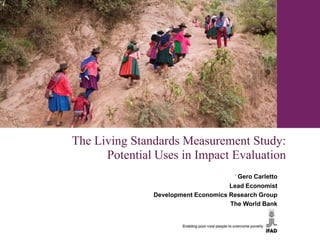 The Living Standards Measurement Study:
      Potential Uses in Impact Evaluation
                                      ﻿Gero Carletto
                                     Lead Economist
               Development Economics Research Group
                                     The World Bank
 