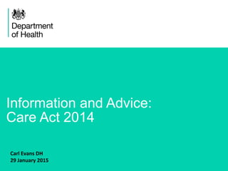 1
Information and Advice:
Care Act 2014
Carl Evans DH
29 January 2015
 