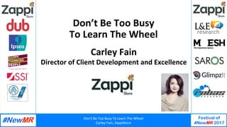 Don’t	Be	Too	Busy	To	Learn	The	Wheel	
Carley	Fain,	ZappiStore	
Festival of
#NewMR 2017
	
	
Don’t	Be	Too	Busy		
To	Learn	The	Wheel	
Carley	Fain	
Director	of	Client	Development	and	Excellence	
 