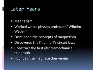 Later Years
 Magnetism
 Worked with a physics professor “Wihelm
Weber “
 Developed the concepts of magnetism
 Discovered the Kirchhoff's circuit laws
 Construct the first electromechanical
telegraph
 Founded the magnetischer verein
 