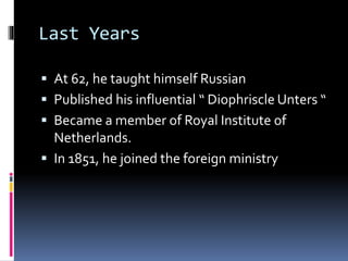 Last Years
 At 62, he taught himself Russian
 Published his influential “ Diophriscle Unters “
 Became a member of Royal Institute of
Netherlands.
 In 1851, he joined the foreign ministry
 