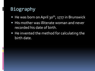 Biography
 He was born on April 30th, 1777 in Brunswick
 His mother was illiterate woman and never
recorded his date of birth.
 He invented the method for calculating the
birth date.
 