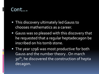 Cont….
 This discovery ultimately led Gauss to
chooses mathematics as a career.
 Gauss was so pleased with this discovery that
he requested that a regular heptadecagon be
inscribed on his tomb stone.
 The year 1796 was most productive for both
Gauss and the number theory . On march
30th, he discovered the construction of hepta
decagon.
 