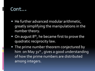 Cont….
 He further advanced modular arithmetic,
greatly simplifying the manipulations in the
number theory.
 On august 8th, he became first to prove the
quadratic reciprocity law.
 The prime number theorem conjectured by
him on May 31st , gives a good understanding
of how the prime numbers are distributed
among integers.
 