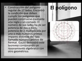 El polígono• Construcción del polígono
regular de 17 lados. Encontró
la condición que deben
cumplir los polígonos que
pueden construirse mediante
una regla y un compás: El
número de sus lados ha de ser
potencia de dos o bien,
potencia de 2 multiplicada por
uno o más números primos
impares distintos del tipo
llamado números primos de
Fermat. Gauss demostró este
teorema combinando un
razonamiento algebraico con
otro geométrico.
 