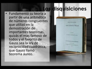 Las disquisiciones
• Fundamentó su teoría a
partir de una aritmética
de números congruentes
que utilizó en la
demostración de
importantes teoremas,
quizás el mas famoso de
todos y el favorito de
Gauss sea la ley de
reciprocidad cuadrática,
que Gauss llamó
teorema áureo.
 