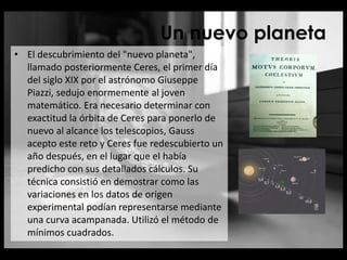 Un nuevo planeta
• El descubrimiento del "nuevo planeta",
llamado posteriormente Ceres, el primer día
del siglo XIX por el astrónomo Giuseppe
Piazzi, sedujo enormemente al joven
matemático. Era necesario determinar con
exactitud la órbita de Ceres para ponerlo de
nuevo al alcance los telescopios, Gauss
acepto este reto y Ceres fue redescubierto un
año después, en el lugar que el había
predicho con sus detallados cálculos. Su
técnica consistió en demostrar como las
variaciones en los datos de origen
experimental podían representarse mediante
una curva acampanada. Utilizó el método de
mínimos cuadrados.
 