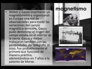 • Weber y Gauss inventaron un
magnetómetro y organizaron
en Europa una red de
observaciones para medir las
variaciones del campo
magnético terrestre. Gauss
pudo demostrar el origen del
campo estaba en el interior de
la tierra. Gauss y Weber
trabajaron también con las
posibilidades del telégrafo, el
suyo, fue probablemente el
primero que funcionó de
manera práctica,
adelantándose en 7 años a la
patente de Morse.
El magnetismo
 