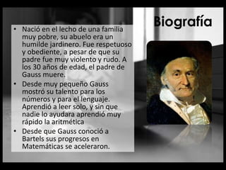 Biografía• Nació en el lecho de una familia
muy pobre, su abuelo era un
humilde jardinero. Fue respetuoso
y obediente, a pesar de que su
padre fue muy violento y rudo. A
los 30 años de edad, el padre de
Gauss muere.
• Desde muy pequeño Gauss
mostró su talento para los
números y para el lenguaje.
Aprendió a leer solo, y sin que
nadie lo ayudara aprendió muy
rápido la aritmética
• Desde que Gauss conoció a
Bartels sus progresos en
Matemáticas se aceleraron.
 