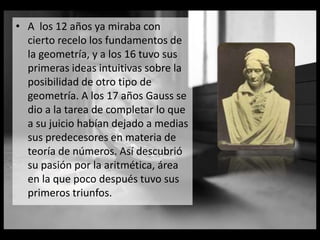 • A los 12 años ya miraba con
cierto recelo los fundamentos de
la geometría, y a los 16 tuvo sus
primeras ideas intuitivas sobre la
posibilidad de otro tipo de
geometría. A los 17 años Gauss se
dio a la tarea de completar lo que
a su juicio habían dejado a medias
sus predecesores en materia de
teoría de números. Así descubrió
su pasión por la aritmética, área
en la que poco después tuvo sus
primeros triunfos.
 