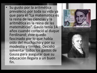 • Su gusto por la aritmética
prevaleció por toda su vida ya
que para él “La matemática es
la reina de las ciencias y la
aritmética es la reina de las
matemáticas”. Gauss tenía 14
años cuando conoció al duque
Ferdinand; éste quedo
fascinado por lo que había
oído del muchacho y por su
modestia y timidez. Decidió
solventar todos los gastos de
Gauss para asegurar que su
educación llegara a un buen
fin.
 