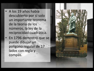 • A los 19 años había
descubierto por si solo
un importante teorema
de la teoría de los
números, la ley de la
reciprocidad cuadrática.
• En 1796 demostró que se
puede dibujar un
polígono regular de 17
lados con regla y
compás.
 