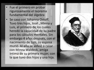 • Fue el primero en probar
rigurosamente el teorema
fundamental del álgebra
• Se caso con Johanna Ostoff.
Tuvo tres hijos, José , Minna y
Luis, el primero de los cuales
heredó la capacidad de su padre
para los cálculos mentales. Sin
embargo 4 años después, con el
nacimiento de Luis, su esposa
murió. Al año se volvió a casar
con Minna Waldeck, amiga
íntima de su primera mujer, con
la que tuvo dos hijos y una hija.
 