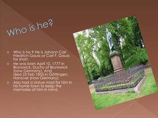 Who is he?Who is he ? He is Johann Carl Friedrich Gauss or Carl F. Gauss for short.He was born April 10, 1777 in Brunswick, Duchy of Brunswick (now Germany). And died 23 Feb 1855 in Göttingen, Hanover (now Germany)Also had a statue mad for him in his home town to keep the memories of him in mind. 