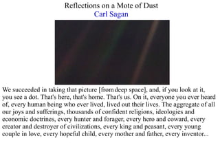 Reflections on a Mote of Dust  Carl Sagan   We succeeded in taking that picture [from   deep space], and, if you look at it,  you see a dot. That's here, that's home. That's us. On it, everyone you ever heard  of, every human being who ever lived, lived out their lives. The aggregate of all  our joys and sufferings, thousands of confident religions, ideologies and  economic doctrines, every hunter and forager, every hero and coward, every  creator and destroyer of civilizations, every king and peasant, every young  couple in love, every hopeful child, every mother and father, every inventor... 