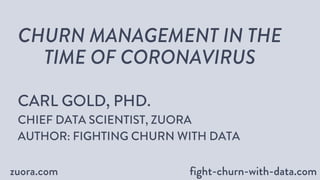 zuora.com fight-churn-with-data.comfight-churn-with-data.com
CHURN MANAGEMENT IN THE
TIME OF CORONAVIRUS
CARL GOLD, PHD.
CHIEF DATA SCIENTIST, ZUORA
AUTHOR: FIGHTING CHURN WITH DATA
 