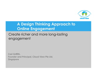 A Design Thinking Approach to
        Online Engagement
Create richer and more long-lasting
engagement



Carl Griffith,
Founder and Principal, Cloud View Pte Ltd,
Singapore
 