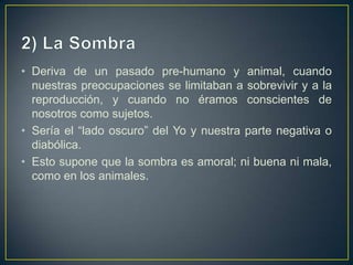 2) La SombraDeriva de un pasado pre-humano y animal, cuando nuestras preocupaciones se limitaban a sobrevivir y a la reproducción, y cuando no éramos conscientes de nosotros como sujetos. Sería el “lado oscuro” del Yo y nuestra parte negativa o diabólica.Esto supone que la sombra es amoral; ni buena ni mala, como en los animales. 