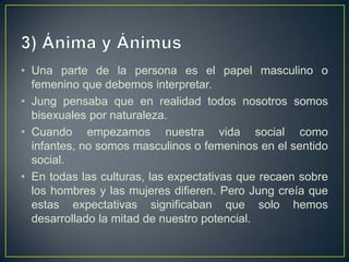 3) Ánima y ÁnimusUna parte de la persona es el papel masculino o femenino que debemos interpretar.Jung pensaba que en realidad todos nosotros somos bisexuales por naturaleza. Cuando empezamos nuestra vida social como infantes, no somos masculinos o femeninos en el sentido social. En todas las culturas, las expectativas que recaen sobre los hombres y las mujeres difieren. Pero Jung creía que estas expectativas significaban que solo hemos desarrollado la mitad de nuestro potencial. 