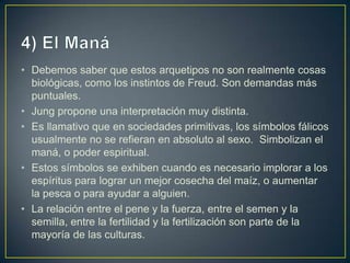 4) El ManáDebemos saber que estos arquetipos no son realmente cosas biológicas, como los instintos de Freud. Son demandas más puntuales. Jung propone una interpretación muy distinta. Es llamativo que en sociedades primitivas, los símbolos fálicos usualmente no se refieran en absoluto al sexo.  Simbolizan el maná, o poder espiritual. Estos símbolos se exhiben cuando es necesario implorar a los espíritus para lograr un mejor cosecha del maíz, o aumentar la pesca o para ayudar a alguien. La relación entre el pene y la fuerza, entre el semen y la semilla, entre la fertilidad y la fertilización son parte de la mayoría de las culturas. 