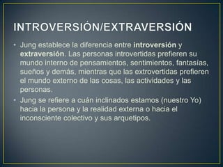INTROVERSIÓN/EXTRAVERSIÓNJung establece la diferencia entre introversión y extraversión. Las personas introvertidas prefieren su mundo interno de pensamientos, sentimientos, fantasías, sueños y demás, mientras que las extrovertidas prefieren el mundo externo de las cosas, las actividades y las personas. Jung se refiere a cuán inclinados estamos (nuestro Yo) hacia la persona y la realidad externa o hacia el inconsciente colectivo y sus arquetipos. 