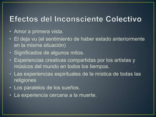 Efectos del Inconsciente ColectivoAmor a primera vista.El deja vu (el sentimiento de haber estado anteriormente en la misma situación) Significados de algunos mitos.Experiencias creativas compartidas por los artistas y músicos del mundo en todos los tiempos.Las experiencias espirituales de la mística de todas las religionesLos paralelos de los sueños.La experiencia cercana a la muerte.