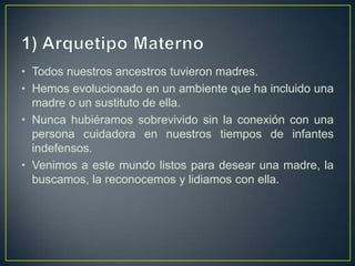 1) Arquetipo MaternoTodos nuestros ancestros tuvieron madres. Hemos evolucionado en un ambiente que ha incluido una madre o un sustituto de ella. Nunca hubiéramos sobrevivido sin la conexión con una persona cuidadora en nuestros tiempos de infantes indefensos.Venimos a este mundo listos para desear una madre, la buscamos, la reconocemos y lidiamos con ella. 