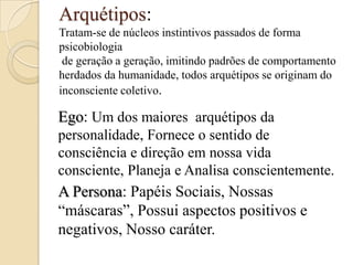 Arquétipos:
Tratam-se de núcleos instintivos passados de forma
psicobiologia
de geração a geração, imitindo padrões de comportamento
herdados da humanidade, todos arquétipos se originam do
inconsciente coletivo.

Ego: Um dos maiores arquétipos da
personalidade, Fornece o sentido de
consciência e direção em nossa vida
consciente, Planeja e Analisa conscientemente.

A Persona: Papéis Sociais, Nossas
“máscaras”, Possui aspectos positivos e
negativos, Nosso caráter.

 