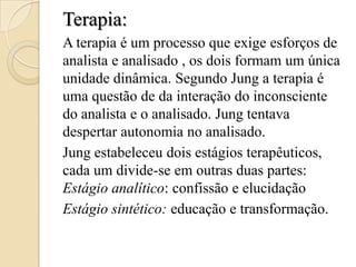 Terapia:
A terapia é um processo que exige esforços de
analista e analisado , os dois formam um única
unidade dinâmica. Segundo Jung a terapia é
uma questão de da interação do inconsciente
do analista e o analisado. Jung tentava
despertar autonomia no analisado.
Jung estabeleceu dois estágios terapêuticos,
cada um divide-se em outras duas partes:
Estágio analítico: confissão e elucidação
Estágio sintético: educação e transformação.

 
