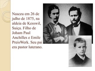 Nasceu em 26 de
julho de 1875, na
aldeia de Kesswil,
Suiça. Filho de
Joham Paul
Anchilles e Emile
PreisWerk. Seu pai
era pastor luterano.

 