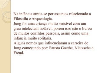 Na infância atraia-se por assuntos relacionado a
Filosofia e Arqueologia.
Jung foi uma criança muito sensível com um
grau intelectual notável, porém isso não o livrou
de muitos conflitos pessoais, assim como uma
infância muito solitária.
Alguns nomes que influenciaram a carreira de
Jung começando por: Fausto Goethe, Nietzsche e
Freud.

 