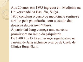Aos 20 anos em 1895 ingressa em Medicina na
Universidade da Basiléia, Suíça.
1900 concluiu o curso de medicina e sentiu-se
atraído pela psiquiatria, com o estudo das
doenças da personalidades.
À partir dai Jung começa uma carreira
promissora no ramo da psiquiatria.
De 1900 à 1915 há um avanço significativo na
carreira de Jung incluindo o cargo de Chefe de
Clínica Burghölzhi.

 