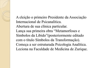 A eleição o primeiro Presidente da Associação
Internacional de Psicanalítica.
Abertura de sua clínica particular.
Lança sua primeira obra “Metamorfoses e
Símbolos da Libido”(posteriormente editado
com o título Símbolos da Transformação).
Começa a ser estruturada Psicologia Analítica.
Leciona na Faculdade de Medicina de Zurique.

 