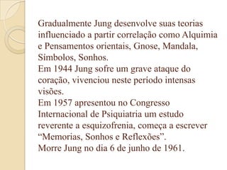 Gradualmente Jung desenvolve suas teorias
influenciado a partir correlação como Alquimia
e Pensamentos orientais, Gnose, Mandala,
Símbolos, Sonhos.
Em 1944 Jung sofre um grave ataque do
coração, vivenciou neste período intensas
visões.
Em 1957 apresentou no Congresso
Internacional de Psiquiatria um estudo
reverente a esquizofrenia, começa a escrever
“Memorias, Sonhos e Reflexões”.
Morre Jung no dia 6 de junho de 1961.

 