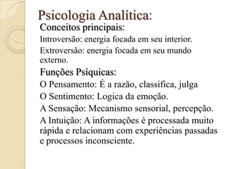 Psicologia Analítica:
Conceitos principais:
Introversão: energia focada em seu interior.
Extroversão: energia focada em seu mundo
externo.

Funções Psíquicas:
O Pensamento: É a razão, classifica, julga
O Sentimento: Logica da emoção.
A Sensação: Mecanismo sensorial, percepção.
A Intuição: A informações é processada muito
rápida e relacionam com experiências passadas
e processos inconsciente.

 