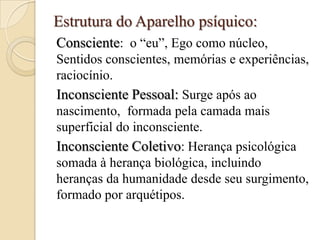 Estrutura do Aparelho psíquico:
Consciente: o “eu”, Ego como núcleo,
Sentidos conscientes, memórias e experiências,
raciocínio.
Inconsciente Pessoal: Surge após ao
nascimento, formada pela camada mais
superficial do inconsciente.
Inconsciente Coletivo: Herança psicológica
somada à herança biológica, incluindo
heranças da humanidade desde seu surgimento,
formado por arquétipos.

 