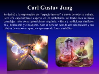 Carl Gustav Jung
Se dedicó a la exploración del “espacio interno” a través de todo su trabajo.
Pero era especialmente experto en el simbolismo de tradiciones místicas
complejas tales como gnosticismo, alquimia, cábala y tradiciones similares
en el hinduismo y el budismo. Solo el tiene un sentido del inconsciente y sus
hábitos de como es capaz de expresarse de forma simbólica.

 