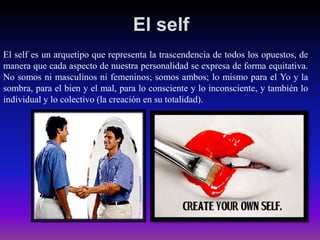 El self
El self es un arquetipo que representa la trascendencia de todos los opuestos, de
manera que cada aspecto de nuestra personalidad se expresa de forma equitativa.
No somos ni masculinos ni femeninos; somos ambos; lo mismo para el Yo y la
sombra, para el bien y el mal, para lo consciente y lo inconsciente, y también lo
individual y lo colectivo (la creación en su totalidad).

 