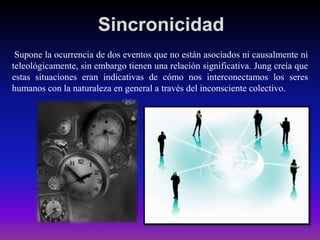Sincronicidad
Supone la ocurrencia de dos eventos que no están asociados ni causalmente ni
teleológicamente, sin embargo tienen una relación significativa. Jung creía que
estas situaciones eran indicativas de cómo nos interconectamos los seres
humanos con la naturaleza en general a través del inconsciente colectivo.

 