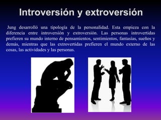 Introversión y extroversión
Jung desarrolló una tipología de la personalidad. Esta empieza con la
diferencia entre introversión y extroversión. Las personas introvertidas
prefieren su mundo interno de pensamientos, sentimientos, fantasías, sueños y
demás, mientras que las extrovertidas prefieren el mundo externo de las
cosas, las actividades y las personas.

 