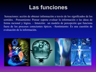 Las funciones
Sensaciones: acción de obtener información a través de los significados de los
sentidos. –Pensamiento: Pensar supone evaluar la información o las ideas de
forma racional y lógica. – Intuición: un modelo de percepción que funciona
fuera de los procesos conscientes típicos. –Sentimiento: Es una cuestión de
evaluación de la información.

 