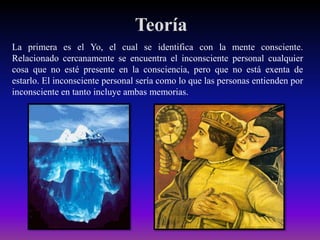 Teoría
La primera es el Yo, el cual se identifica con la mente consciente.
Relacionado cercanamente se encuentra el inconsciente personal cualquier
cosa que no esté presente en la consciencia, pero que no está exenta de
estarlo. El inconsciente personal sería como lo que las personas entienden por
inconsciente en tanto incluye ambas memorias.

 