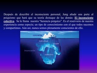 Después de describir el inconsciente personal, Jung añade una parte al
psiquismo que hará que su teoría destaque de las demás: El inconsciente
colectivo. Se le llama nuestra “herencia psíquica”. Es el reservorio de nuestra
experiencia como especie; un tipo de conocimiento con el que todos nacemos
y compartimos. Aún así, nunca somos plenamente conscientes de ello.

 